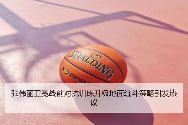 张伟丽卫冕战前对抗训练升级地面缠斗策略引发热议