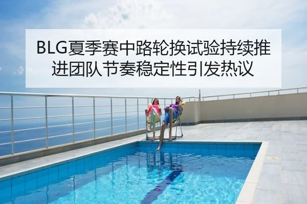 BLG夏季赛中路轮换试验持续推进团队节奏稳定性引发热议