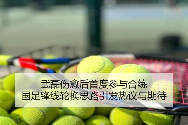 武磊伤愈后首度参与合练 国足锋线轮换思路引发热议与期待